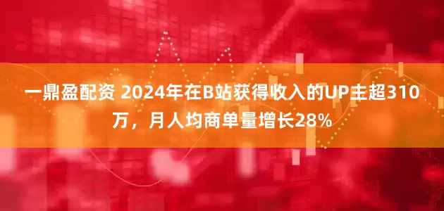一鼎盈配资 2024年在B站获得收入的UP主超310万，月人均商单量增长28%