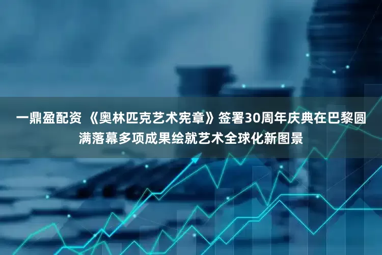 一鼎盈配资 《奥林匹克艺术宪章》签署30周年庆典在巴黎圆满落幕多项成果绘就艺术全球化新图景