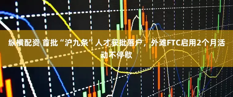 纵横配资 首批“沪九条”人才获批落户，外滩FTC启用2个月活动不停歇
