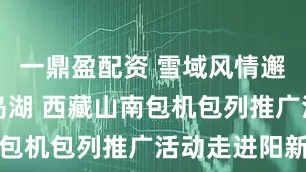 一鼎盈配资 雪域风情邂逅阳新仙岛湖 西藏山南包机包列推广活动走进阳新