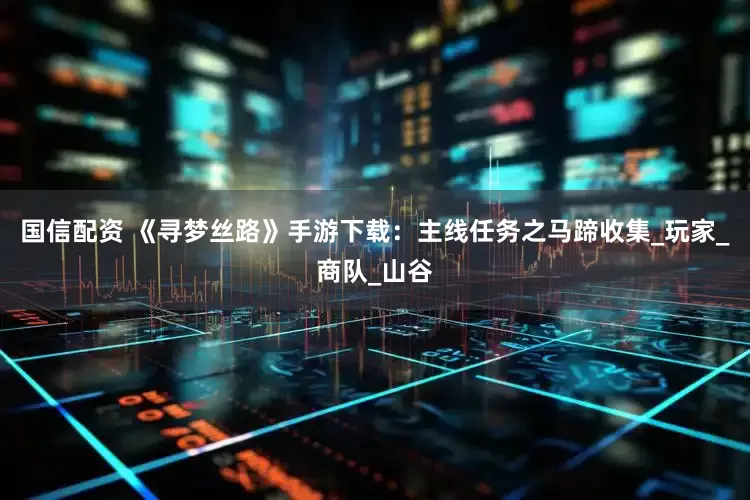 国信配资 《寻梦丝路》手游下载：主线任务之马蹄收集_玩家_商队_山谷