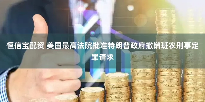 恒信宝配资 美国最高法院批准特朗普政府撤销班农刑事定罪请求