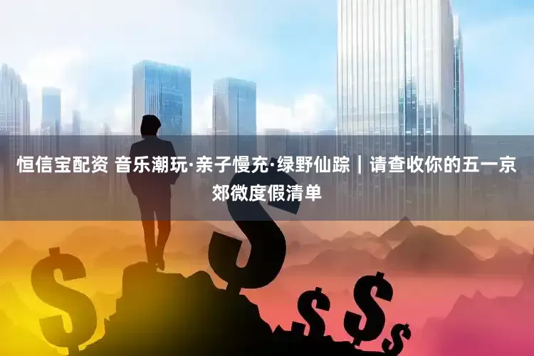 恒信宝配资 音乐潮玩·亲子慢充·绿野仙踪｜请查收你的五一京郊微度假清单