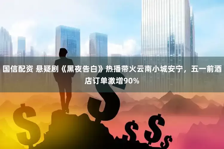 国信配资 悬疑剧《黑夜告白》热播带火云南小城安宁，五一前酒店订单激增90%