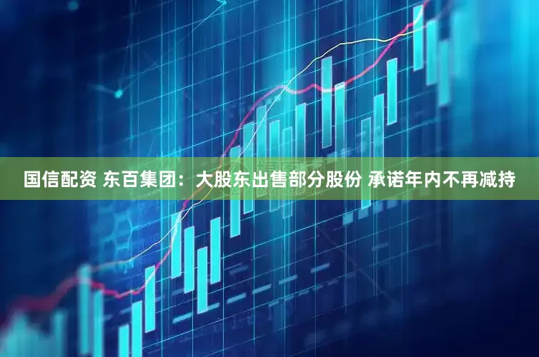 国信配资 东百集团：大股东出售部分股份 承诺年内不再减持