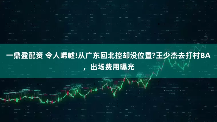 一鼎盈配资 令人唏嘘!从广东回北控却没位置?王少杰去打村BA，出场费用曝光